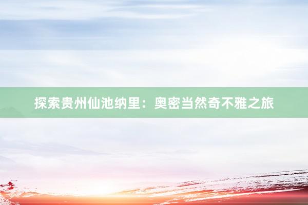 探索贵州仙池纳里：奥密当然奇不雅之旅