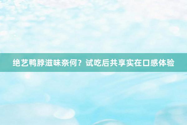 绝艺鸭脖滋味奈何？试吃后共享实在口感体验